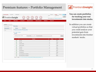 Premium features  –  Portfolio Management You can create portfolios for tracking your real investments into stocks. In addition you can create virtual portfolios so that you could analyze your potential gain from investments into frontier markets’ stocks. 