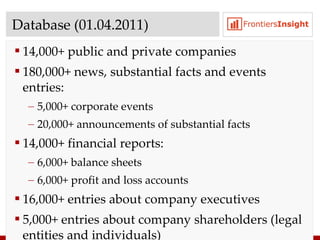 Database  ( 01 . 04 .20 11 ) 14,0 00+  public and private companies 180, 000+  news ,  substantial facts and events entries : 5,0 00+  corporate events 20,0 00+  announcements of substantial facts 14,0 00+  financial reports : 6,0 00+  balance sheets 6,0 00+  profit and loss accounts 16,0 00+  entries about company executives 5,0 00+  entries about company shareholders  ( legal entities and individuals ) 