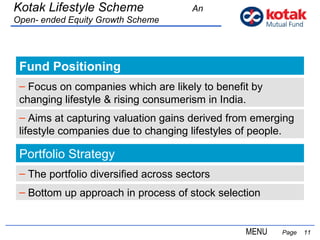 Fund Positioning   Page  Kotak Lifestyle Scheme  An Open- ended Equity Growth Scheme Focus on companies which are likely to benefit by changing lifestyle & rising consumerism in India. Portfolio Strategy The portfolio diversified across sectors Bottom up approach in process of stock selection MENU Aims at capturing valuation gains derived from emerging lifestyle companies due to changing lifestyles of people. 
