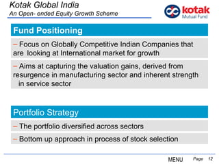Fund Positioning   Page  Kotak Global India An Open- ended Equity Growth Scheme Focus on Globally Competitive Indian Companies that  are  looking at International market for growth Aims at capturing the valuation gains, derived from  resurgence in manufacturing sector and inherent strength  in service sector Portfolio Strategy The portfolio diversified across sectors Bottom up approach in process of stock selection MENU 