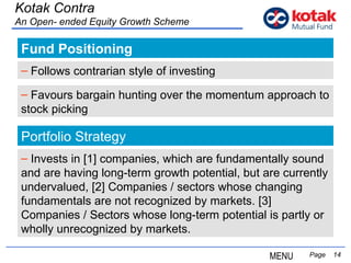 Fund Positioning   Page  Kotak Contra An Open- ended Equity Growth Scheme Follows  contrarian style of investing   Favours  bargain hunting over the momentum approach to stock picking   Portfolio Strategy Invests in [1] companies, which are fundamentally sound and are having long-term growth potential, but are currently undervalued, [2] Companies / sectors whose changing fundamentals are not recognized by markets. [3] Companies / Sectors whose long-term potential is partly or wholly unrecognized by markets.  MENU 
