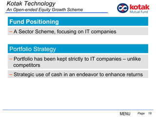 Fund Positioning   Page  Kotak Technology An Open-ended Equity Growth Scheme A Sector Scheme, focusing on IT companies Portfolio Strategy Portfolio has been kept strictly to IT companies – unlike  competitors Strategic use of cash in an endeavor to enhance returns MENU 