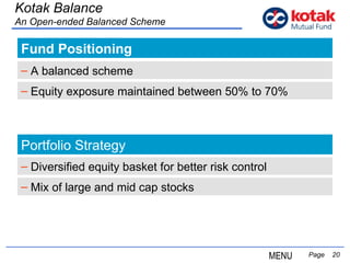 Fund Positioning   Page  Kotak Balance An Open-ended Balanced Scheme A balanced scheme Portfolio Strategy Diversified equity basket for better risk control Mix of large and mid cap stocks Equity exposure maintained between 50% to 70% MENU 
