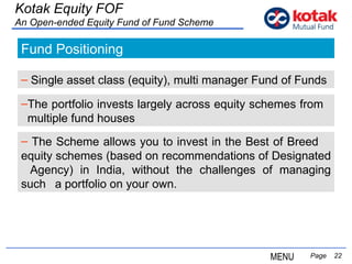   Page  Fund Positioning Single asset class (equity), multi manager Fund of Funds The portfolio invests largely across equity schemes from  multiple fund houses The Scheme allows you to invest in the Best of Breed  equity schemes (based on recommendations of Designated  Agency) in India, without the challenges of managing such  a portfolio on your own.  Kotak Equity FOF An Open-ended Equity Fund of Fund Scheme MENU 