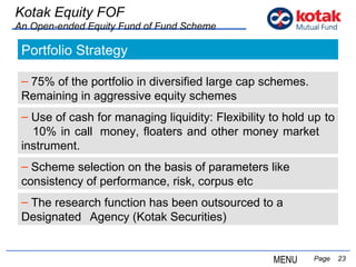   Page  Kotak Equity FOF An Open-ended Equity Fund of Fund Scheme Portfolio Strategy 75% of the portfolio in diversified large cap schemes.  Remaining in aggressive equity schemes Use of cash for managing liquidity: Flexibility to hold up  to  10% in call  money, floaters and other money market  instrument. MENU Scheme selection on the basis of parameters like  consistency of performance, risk, corpus etc The research function has been outsourced to a Designated  Agency (Kotak Securities) 