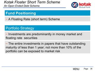 Fund Positioning   Page  Kotak Floater Short Term Scheme An Open Ended Debt Scheme A Floating Rate (short term) Scheme Portfolio Strategy The entire investments in papers that have outstanding  maturity of less than 1 year; not more than 10% of the  portfolio can be exposed to market risk Investments are predominantly in money market and floating rate  securities MENU 