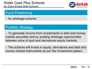   Page  Kotak Cash Plus Scheme An Open Ended Debt Scheme Fund Positioning An arbitrage scheme Portfolio Strategy To g enerate income from investments in debt and money market securities and by availing arbitrage opportunities between price of spot and derivatives equity markets. MENU The scheme will invest in equity, derivatives and debt and money market instruments as per the investment pattern. 