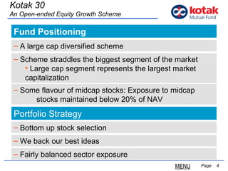 Fund Positioning   Page  Kotak 30 An Open-ended Equity Growth Scheme A large cap diversified scheme Portfolio Strategy Bottom up stock selection We back our best ideas Scheme straddles the biggest segment of the market Large cap segment represents the largest market  capitalization Some  flavour  of midcap stocks: Exposure to midcap  stocks maintained below 20% of NAV Fairly balanced sector exposure MENU 