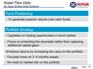   Page  Kotak Flexi Debt An Open Ended Debt Scheme Fund Positioning To generate superior returns over cash funds Portfolio Strategy Focus on protecting the downside rather than capturing  additional capital gains Enhance returns by increasing the carry on the portfolio MENU Focused more on 3- 6 months assets No mark to market risk on the portfolio Capitalise on trading opportunities in bond market 