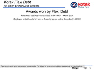 Past performance is no guarantee of future results. For details on ranking methodology, please refer to the disclaimer.   Page  Kotak Flexi Debt An Open Ended Debt Scheme MENU Awards won by Flexi Debt Kotak Flexi Debt has been awarded ICRA MFR-1 – March 2007 (Best open ended bond short term in 1 year for period ending december 31st 2006) 