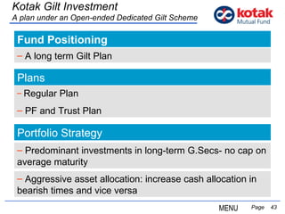 Fund Positioning   Page  Kotak Gilt Investment A plan under an Open-ended Dedicated Gilt Scheme A long term Gilt Plan Portfolio Strategy Predominant investments in long-term G.Secs- no cap on average maturity Aggressive asset allocation: increase cash allocation in bearish times and vice versa Plans Regular Plan PF and Trust Plan MENU 