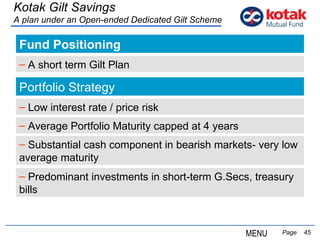 Fund Positioning   Page  Kotak Gilt Savings A plan under an Open-ended Dedicated Gilt Scheme A short term Gilt Plan Portfolio Strategy Average Portfolio Maturity capped at 4 years Substantial cash component in bearish markets- very low average maturity Low interest rate / price risk Predominant investments in short-term G.Secs, treasury bills MENU 