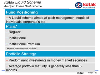 Fund Positioning   Page  Kotak Liquid Scheme An Open Ended Debt Scheme A Liquid scheme aimed at cash management needs of individuals, corporate’s etc Plans* Regular Institutional Institutional Premium Portfolio Strategy Predominant investments in money market securities Average portfolio maturity is generally less than 6  months *All plans share the same portfolio MENU 