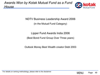   Page  Awards Won by Kotak Mutual Fund as a Fund House NDTV Business Leadership Award 2006 (in the Mutual Fund Category) Lipper Fund Awards India 2006 (Best Bond Fund Group Over Three years) Outlook Money Best Wealth creator Debt 2003 MENU For details on ranking methodology, please refer to the disclaimer 