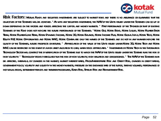 Risk Factors:  Mutual Funds and securities investments are subject to market risks and there is no assurance or guarantee that the objectives of the Schemes will be achieved. *As with any securities investment, the NAV of the Units issued under the Schemes can go up or down depending on the factors and forces affecting the capital and money markets. * Past performance of the Sponsor or that of existing Schemes of the Fund does not indicate the future performance of the Schemes. *Kotak Gilt, Kotak Bond, Kotak Liquid, Kotak Floater Short Term, Kotak Floater Long Term, Kotak Dynamic Income, Kotak 30, Kotak Balance, Kotak Income Plus, Kotak Global India, Kotak Tech, Kotak Equity FoF, Kotak Opportunities and Kotak MNC, Kotak Contra are only the names of the Schemes and do not in any manner indicate the quality of the Schemes, future prospects or returns. * Appreciation of the value of the Units issued under Kotak 30, Kotak Tech and Kotak MNC can be restricted in the event of a high asset allocation to cash, when stock appreciates. * Investments by Kotak Tech in the Information Technology Sector will constrict the diversification of the Scheme due to which the NAV of the Units issued under the Scheme runs the risk of high volatility. * Technology stocks particularly run the risk of high volatility, high valuation and obsolescence. * The NAV of the Schemes may be affected, inter-alia, by changes in the market, market interest rates, Price/Interest-rate Risk and Credit Risk, changes in credit rating, government policy, volatility and liquidity in the money markets, pressure on the exchange rate of the rupee, trading volumes, performance of individual stocks, settlement periods and transfer procedures, Basis Risk, Spread Risk and Reinvestment Risk.    Page  