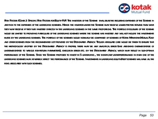 Risk Factors (Contd.): Specific Risk Factors for Equity FoF: The investors of the Scheme  shall bear the recurring expenses of the Scheme in addition to the expenses of the underlying schemes. Hence the investor under the Scheme may receive lower pre-tax returns than what they may receive if they had invested directly in the underlying schemes in the same proportions. The portfolio disclosure of the scheme would be limited to providing particulars of the underlying schemes where the scheme has invested and will not include the investments made by the underlying schemes. The portfolio of the schemes would normally be comprised of schemes of Kotak Mahindra Mutual Fund and other schemes from the recommended list provided by the Designated Agency. Though adequate care would be taken to ensure that the methodology adopted by the Designated Agency is proper, there may be any analytical error (like assigning overweightage or underweightage to various risk-return parameters), execution error etc. by the Designated Agency, which may result in sub-optimal performance of the Scheme. Since the Scheme proposes to invest in 5 underlying , the significant underperformance in even one of the underlying schemes may adversely affect  the performance of the Scheme. Investments in underlying equity/debt schemes will have all the risks associated with such schemes.   Page  