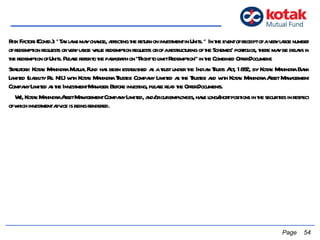 Risk Factors (Contd.): *Tax laws may change, affecting the return on investment in Units. * In the event of receipt of a very large number of redemption requests or very large value redemption requests or of a restructuring of the Schemes’ portfolios, there may be delays in the redemption of Units. Please refer to the paragraph on “Right to limit Redemption” in the Combined Offer Document.  Statutory: Kotak Mahindra Mutual Fund has been established as a trust under the Indian Trusts Act, 1882, by Kotak Mahindra Bank Limited (liability Rs. NIL) with Kotak Mahindra Trustee Company Limited as the Trustee and with Kotak Mahindra Asset Management Company Limited as the Investment Manager. Before investing, please read the Offer Documents.  We, Kotak Mahindra Asset Management Company Limited, and/or our employees, have long/short positions in the securities in respect of which investment advice is being rendered.   Page  