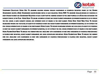 Investment Objectives: Kotak Gilt: To generate risk-free returns through investments in sovereign securities issued by the Central Government and/or a State Government and/or reverse repos in such securities. Kotak FMP: To generate regular returns by investing in debt / money market and Government Securities in such a way that the average maturity of the asset portfolio of a Plan does not exceed the maturity period of the Plan.  Kotak Bond: To create a portfolio of debt and money market instruments of different maturities so as to spread the risk across a wide maturity horizon and different kinds of issuers in the debt market. Kotak Bond Short Term Plan: To provide reasonable returns and high level of liquidity by investing in debt and money market instruments of different maturities, so as to spread the risk across different kinds of issuers in the debt market. Kotak Liquid: To provide reasonable returns and high level of liquidity by investing in debt and money market instruments of different maturities, so as to spread the risk across different kinds of issuers in the debt market. Kotak Floater Short Term: To reduce the interest rate risk associated with investments in fixed rate instruments by investing predominantly in floating rate securities, money market instruments and using appropriate derivatives. Kotak Floater Long Term: To reduce the interest rate risk associated with investments in fixed rate instruments by investing predominantly in floating rate securities, money market instruments and using appropriate derivatives.    Page  