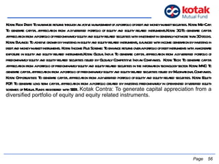 Kotak Flexi Debt: To maximize returns through an active management of a portfolio of debt and money market securities. Kotak Mid-Cap: To generate capital appreciation from a diversified portfolio of equity and equity related instruments.Kotak 30:To generate capital appreciation from a portfolio of predominantly equity and equity related securities with investment in generally not more than 30 stocks. Kotak Balance: To achieve growth by investing in equity and equity related instruments, balanced with income generation by investing in debt and money market instruments. Kotak Income Plus Scheme: To enhance returns over a portfolio of debt instruments with a moderate exposure in equity and equity related instruments.Kotak Global India: To generate capital appreciation from a diversified portfolio of predominantly equity and equity related securities issued by Globally Competitive Indian Companies.  Kotak Tech: To generate capital appreciation from a portfolio of predominantly equity and equity related securities in the information technology sector. Kotak MNC: To generate capital appreciation from a portfolio of predominantly equity and equity related securities issued by Multinational Companies. Kotak Opportunities: To generate capital appreciation from a diversified portfolio of equity and equity related securities. Kotak Equity FOF: To generate long term capital appreciation from a portfolio created by investing predominantly in open-ended diversified equity schemes of Mutual Funds registered with SEBI.  Kotak Contra: To generate capital appreciation from a diversified portfolio of equity and equity related instruments.     Page  