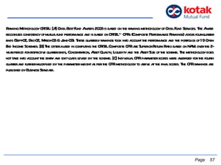   Page  Ranking Methodology CRISIL: [A] Crisil Best Fund Awards 2003 is based on the ranking methodology of Crisil Fund Services. The Award recognizes consistency of mutual fund performance and is based on CRISIL~ CPRs (Composite Performance Rankings) across four-quarter ends (Sept-02, Dec-02, March-03 & June-03). These quarterly rankings took into account the performance and the portfolios of 19 Open End Income Schemes. [B] The criteria used in computing the CRISIL Composite CPR are Superior Return Ratio based on NAVs over the 2-year period for respective quarter ends, Concentration, Asset Quality, Liquidity and the Asset Size of the scheme. The methodology does not take into account the entry and exit loads levied by the scheme. [C] Individual CPR parameter scores were averaged for the fourth quarter and further multiplied by the parameter weight as per the CPR methodology to arrive at the final scores. The CPR rankings are published by Business Standard. 