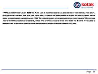   Page  NDTV Business Leadership Awards 2006: The Award  aims to felicitate excellence as acknowledged by their respective peer groups. Methodology: MF companies were short listed on the basis of criteria's like; types/ number of products and services offered, rate of return, minimum required investment amount, NAVs. The short listed entities further underwent self and peer evaluation. Weightage was assigned to factors like return on investments, various types of funds and good dividend track record etc. To arrive at the leader, 5 nominees based on the self and peer evaluations were presented to a panel of jury's who ranked each of them.  