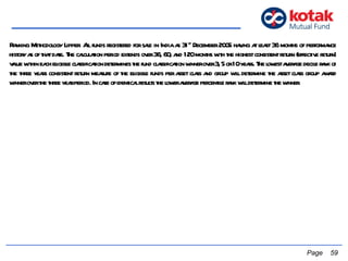   Page  Ranking Methodology Lipper:  All funds registered for sale in India as 31 st  December 2005 having at least 36 months of performance history as of that date. The calculation period extends over 36, 60, and 120 months with the highest consistent return (effective return) value within each eligible classification determines the fund classification winner over 3, 5 or 10 years. The lowest average decile rank of the three years consistent return measure of the eligible funds per asset class and group will determine the asset class group award winner over the three year period. In case of identical results the lower average percentile rank will determine the winner.  