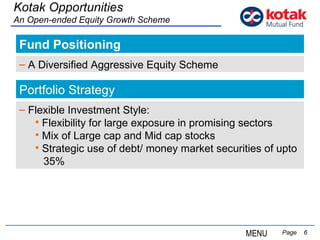 Fund Positioning   Page  Kotak Opportunities An Open-ended Equity Growth Scheme A Diversified Aggressive Equity Scheme Flexible Investment Style: Flexibility for large exposure in promising sectors Mix of Large cap and Mid cap stocks Strategic use of debt/ money market securities of upto  35% Portfolio Strategy MENU 