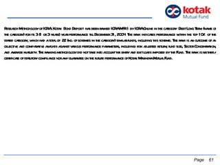   Page  Research Methodology of ICRA: Kotak  Bond Deposit  has been ranked ICRA MFR 1 by ICRA Online in the category  Debt Long Term (name of the category) for its 3 (1 or 3 years) year performance till December 31, 2004. The rank indicates performance within the top 10% of the stated category, which had a total of  22 (no. of schemes in the category) similar funds, including this scheme. The rank is an outcome of an objective and comparative analysis against various performance parameters, including: risk adjusted return; fund size, Sector Concentration, and average maturity. The ranking methodology did not take into account the entry and exit loads imposed by the Fund. The rank is neither a certificate of statutory compliance nor any guarantee on the future performance of Kotak Mahindra Mutual Fund. 