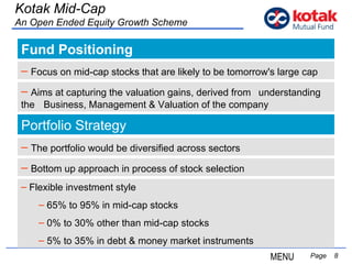 Fund Positioning   Page  Kotak Mid-Cap An Open Ended Equity Growth Scheme Focus on mid-cap stocks that are likely to be tomorrow's large cap Portfolio Strategy MENU The portfolio would be diversified across sectors Bottom up approach in process of stock selection Aims at capturing the valuation gains, derived from  understanding the  Business, Management & Valuation of the company Flexible investment style  65% to 95% in mid-cap stocks 0% to 30% other than mid-cap stocks 5% to 35% in debt & money market instruments 
