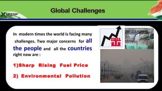 In modern times the world is facing many
  challenges. Two major concerns forall
the people and       all the countries
right now are :

1)Sharp Rising Fuel Price

2) Environmental Pollution

Global India
 