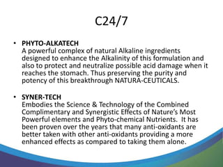 C24/7
• PHYTO-ALKATECH
  A powerful complex of natural Alkaline ingredients
  designed to enhance the Alkalinity of this formulation and
  also to protect and neutralize possible acid damage when it
  reaches the stomach. Thus preserving the purity and
  potency of this breakthrough NATURA-CEUTICALS.

• SYNER-TECH
  Embodies the Science & Technology of the Combined
  Complimentary and Synergistic Effects of Nature’s Most
  Powerful elements and Phyto-chemical Nutrients. It has
  been proven over the years that many anti-oxidants are
  better taken with other anti-oxidants providing a more
  enhanced effects as compared to taking them alone.
 