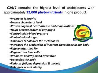 C24/7 contains the highest level of antioxidants with
approximately 22,000 phyto-nutrients in one product.
   •Promotes longevity
   •Lowers cholesterol level
   •Protects against heart disease and complications
   •Helps prevent cancer of any origin
   •Controls high-blood pressure
   •Controls blood sugar
   •Enhances & balances the metabolism
   •Increases the production of inherent glutathione in our body
   •Rejuvenates the skin
   •Regenerates liver cells
   •Promotes healthy blood circulation
   •Detoxifies the body
   •Reduces fatigue, depression & anxiety
   •Enhances sexual vitality
 