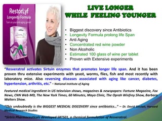 •   Biggest discovery since Antibiotics
                                        •   Longevity Formula prolong life Span
                                        •   Anti Aging
                                        •   Concentrated red wine powder
                                        •   Non Alcoholic
                                        •   Estimated 100 glass of wine per tablet
                                        •   Proven with Extensive experiments

“Resveratrol activates Sirtuin enzymes that promotes longer life span. And it has been
proven thru extensive experiments with yeast, worms, flies, fish and most recently with
laboratory mice. Also reversing diseases associated with aging like cancer, diabetes,
hypertension, arthritis, etc.” - National Institute of Aging
Featured medical ingredient in US television shows, magazines & newspapers: Fortune Magazine, Fox
News, CNN Web MD, The New York Times, 60 Minutes, Mayo Clinic, The Oprah Winfrey Show, Barbara
Walters Show.
“This undoubtedly is the BIGGEST MEDICAL DISCOVERY since antibiotics…” – Dr. David Sinclair, Harvard
Medical Research Studies

*Sirtris Pharmaceuticals developed SRT501, a chemical formulation of Resveratrol.
 