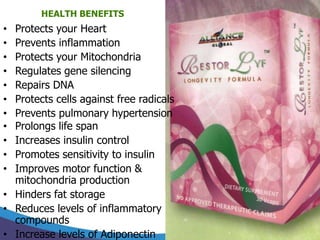 HEALTH BENEFITS
• Protects your Heart
• Prevents inflammation
• Protects your Mitochondria
• Regulates gene silencing
• Repairs DNA
• Protects cells against free radicals
• Prevents pulmonary hypertension
• Prolongs life span
• Increases insulin control
• Promotes sensitivity to insulin
• Improves motor function &
  mitochondria production
• Hinders fat storage
• Reduces levels of inflammatory
  compounds
• Increase levels of Adiponectin
 