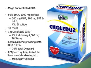 • Mega Concentrated DHA

• 50% DHA, 1000 mg softgel
   – 500 mg DHA, 200 mg EPA &
      10 IU
      Vit. E/ softgel
• 30 count
• 1 to 2 softgels daily
   – Clinical dosing 1,000 mg
      DHA/day
• Contains blend providing both
  DHA & EPA
   – 70% total Omega-3
• PCB/Mercury free, tested for
  heavy metals, dioxins, etc.
   – Molecularly distilled
 