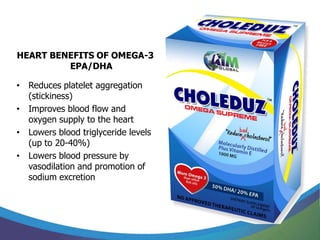 HEART BENEFITS OF OMEGA-3
         EPA/DHA

• Reduces platelet aggregation
  (stickiness)
• Improves blood flow and
  oxygen supply to the heart
• Lowers blood triglyceride levels
  (up to 20-40%)
• Lowers blood pressure by
  vasodilation and promotion of
  sodium excretion
 