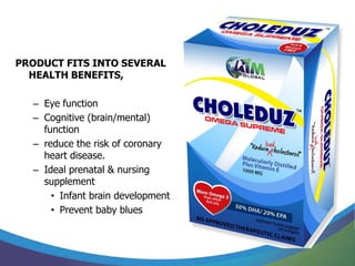 PRODUCT FITS INTO SEVERAL
  HEALTH BENEFITS,

  – Eye function
  – Cognitive (brain/mental)
    function
  – reduce the risk of coronary
    heart disease.
  – Ideal prenatal & nursing
    supplement
      • Infant brain development
      • Prevent baby blues
 