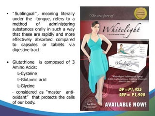 • “ Sublingual ” , meaning literally
  under the tongue, refers to a
  method        of    administering
  substances orally in such a way
  that these are rapidly and more
  effectively absorbed compared
  to capsules or tablets via
  digestive tract

• Glutathione is composed of 3
  Amino Acids:
     L-Cysteine
     L-Glutamic acid
     L-Glycine
  - considered as “master anti-
  oxidant” that protects the cells
  of our body.
 