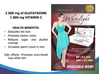 2 500 mg of GLUTATHIONE
       1 000 mg VITAMIN C


         HEALTH BENEFITS:
•    Detoxifies the liver
•    Promotes clearer vision
•    Reduces sugar and alcohol
     cravings
•    Increases sperm count in men

Side effects: Promotes even-toned
   rosy white skin
 