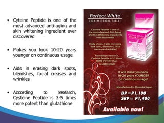 • Cyteine Peptide is one of the
  most advanced anti-aging and
  skin whitening ingredient ever
  discovered

• Makes you look 10-20 years
  younger on continuous usage

• Aids in erasing dark spots,
  blemishes, facial creases and
  wrinkles

• According     to     research,
  Cysteine Peptide is 3-5 times
  more potent than glutathione
 