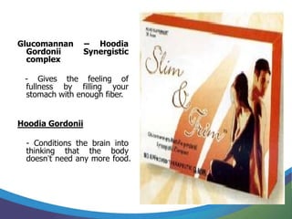 Glucomannan       – Hoodia
  Gordonii        Synergistic
  complex

 - Gives the feeling of
 fullness by filling your
 stomach with enough fiber.


Hoodia Gordonii

 - Conditions the brain into
 thinking that the body
 doesn’t need any more food.
 