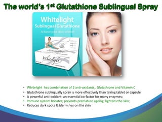 •   Whitelight has combination of 2 anti-oxidants, Glutathione and Vitamin C
•   Glutathione sublingually spray is more effectively than taking tablet or capsule
•   A powerful anti-oxidant; an essential co-factor for many enzymes;
•   Immune system booster; prevents premature ageing; lightens the skin;
•   Reduces dark spots & blemishes on the skin
 