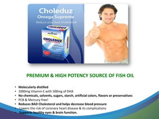 PREMIUM & HIGH POTENCY SOURCE OF FISH OIL

•   Molecularly distilled
•   1000mg Vitamin E with 500mg of DHA
•   No chemicals, solvents, sugars, starch, artificial colors, flavors or preservatives
•   PCB & Mercury-free!
•   Reduces BAD Cholesterol and helps decrease blood pressure
•   Lowers the risk of coronary heart disease & its complications
•   Supports healthy eyes & brain function.
 