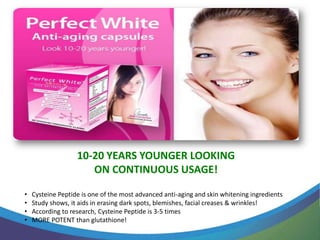 10-20 YEARS YOUNGER LOOKING
                      ON CONTINUOUS USAGE!

•   Cysteine Peptide is one of the most advanced anti-aging and skin whitening ingredients
•   Study shows, it aids in erasing dark spots, blemishes, facial creases & wrinkles!
•   According to research, Cysteine Peptide is 3-5 times
•   MORE POTENT than glutathione!
 