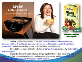 Several studies have linked coffee with reduced risks of Parkinson’s disease,
diabetes mellitus II, gallstones, osteoporosis, cancer and heart disease. Coffee contains
antioxidants and other substances that provides these health benefits.
           Liven Coffee is made of the finest class of coffee Arabica combined with Complete
Phyto-Energizer.
           Created with blending tradition, it brings together full-bodied flavor and bold
aroma. A coffee genuinely made from the finest ingredients and highly regarded for its
distinctive taste, elegant smoothness and health benefits.
 