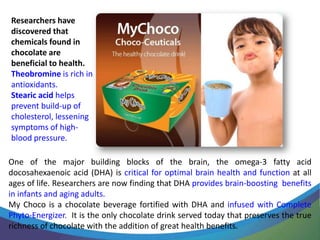 Researchers have
discovered that
chemicals found in
chocolate are
beneficial to health.
Theobromine is rich in
antioxidants.
Stearic acid helps
prevent build-up of
cholesterol, lessening
symptoms of high-
blood pressure.

One of the major building blocks of the brain, the omega-3 fatty acid
docosahexaenoic acid (DHA) is critical for optimal brain health and function at all
ages of life. Researchers are now finding that DHA provides brain-boosting benefits
in infants and aging adults.
My Choco is a chocolate beverage fortified with DHA and infused with Complete
Phyto-Energizer. It is the only chocolate drink served today that preserves the true
richness of chocolate with the addition of great health benefits.
 