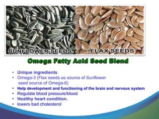 .


• Unique ingredients
• Omega-3 (Flax seeds as source of Sunflower
   seed source of Omega-6)
• Help development and functioning of the brain and nervous system
• Regulate blood pressure/blood
• Healthy heart condition.
• lowers bad cholesterol
 