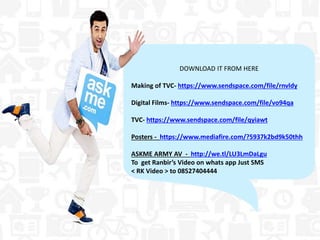 DOWNLOAD IT FROM HERE
Making of TVC- https://www.sendspace.com/file/rnvldy
Digital Films- https://www.sendspace.com/file/vo94qa
TVC- https://www.sendspace.com/file/qyiawt
Posters - https://www.mediafire.com/?5937k2bd9k50thh
ASKME ARMY AV - http://we.tl/LU3LmDaLgu
To get Ranbir’s Video on whats app Just SMS
< RK Video > to 08527404444
 