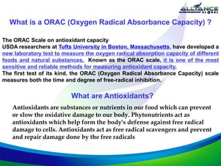What is a ORAC (Oxygen Radical Absorbance Capacity) ?
The ORAC Scale on antioxidant capacity
USDA researchers at Tufts University in Boston, Massachusetts, have developed a
new laboratory test to measure the oxygen radical absorption capacity of different
foods and natural substances. Known as the ORAC scale, it is one of the most
sensitive and reliable methods for measuring antioxidant capacity.
The first test of its kind, the ORAC (Oxygen Radical Absorbance Capacity) scale
measures both the time and degree of free-radical inhibition.
What are Antioxidants?
Antioxidants are substances or nutrients in our food which can prevent
or slow the oxidative damage to our body. Phytonutrients act as
antioxidants which help form the body's defense against free radical
damage to cells. Antioxidants act as free radical scavengers and prevent
and repair damage done by the free radicals
 