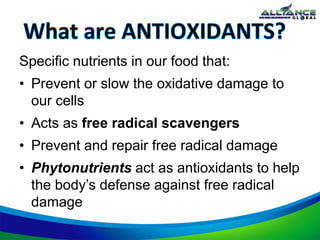 Specific nutrients in our food that:
• Prevent or slow the oxidative damage to
our cells
• Acts as free radical scavengers
• Prevent and repair free radical damage
• Phytonutrients act as antioxidants to help
the body’s defense against free radical
damage
 